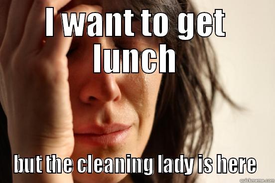 I WANT TO GET LUNCH BUT THE CLEANING LADY IS HERE First World Problems