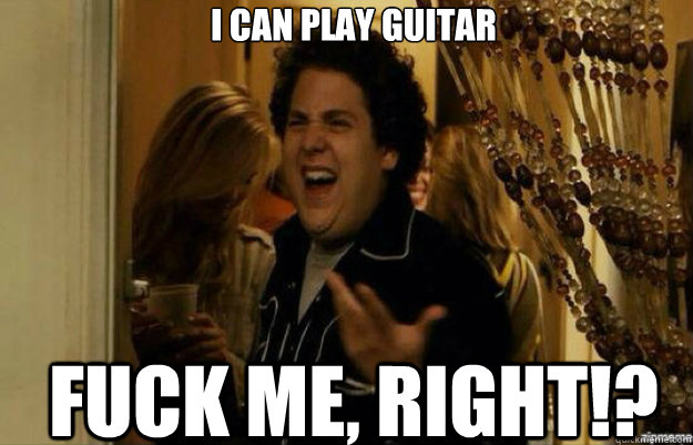 I can play guitar FUCK ME, RIGHT!?  fuck me right 2