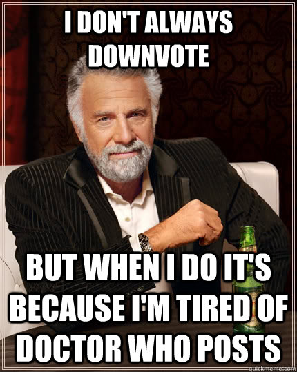 I don't always downvote but when I do it's because I'm tired of Doctor Who posts  The Most Interesting Man In The World