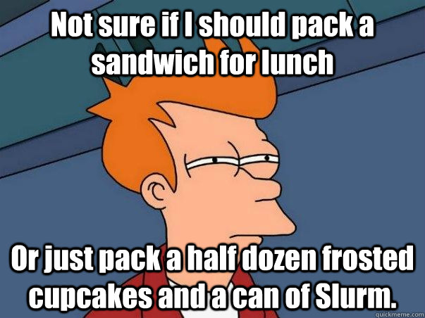 Not sure if I should pack a sandwich for lunch Or just pack a half dozen frosted cupcakes and a can of Slurm. - Not sure if I should pack a sandwich for lunch Or just pack a half dozen frosted cupcakes and a can of Slurm.  Not sure Fry