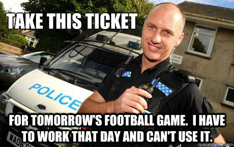 Take this ticket for tomorrow's football game.  I have to work that day and can't use it.  