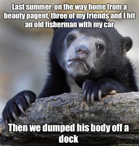 Last summer, on the way home from a beauty pagent, three of my friends and I hit an old fisherman with my car Then we dumped his body off a dock  Confession Bear