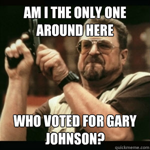 AM I THE ONLY ONE AROUND HERE WHO VOTED FOR GARY JOHNSON?  Am I The Only One Round Here