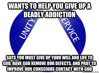 Wants to help you give up a deadly addiction says you must give up your will and life to god, have god remove our defects, and pray to improve our conscious contact with god  Scumbag AA