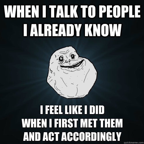 When I talk to people I already know I feel like I did 
when I first met them
and act accordingly  Forever Alone