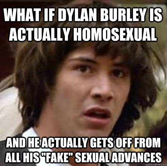 What if dylan burley is actually homosexual And he actually gets off from all his 