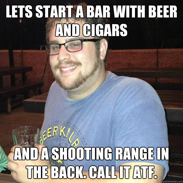 Lets start a bar with beer and cigars and a shooting range in the back. Call it ATF.  