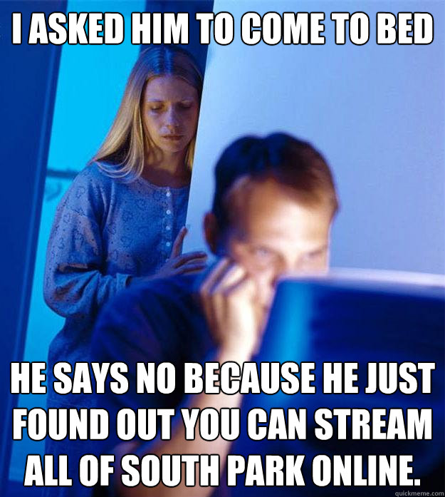 I asked him to come to bed
 he says no because he just found out you can stream all of south park online.  Redditors Wife