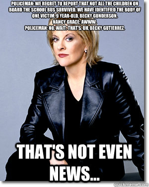 Policeman: We regret to report that not all the children on board the school bus survived. We have identified the body of one victim, 9 year-old, Becky Gunderson. 
Nancy Grace: Awww. 
Policeman: No, wait. That's, uh, Becky Gutierrez.  That's not even news  