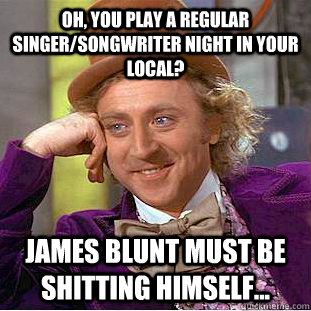 Oh, you play a regular singer/songwriter night in your local? James Blunt must be shitting himself...  Creepy Wonka