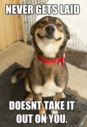 never gets laid doesnt take it out on you.  Good Dog Greg