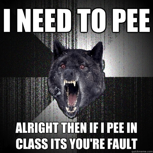 I NEED TO PEE ALRIGHT THEN IF I PEE IN CLASS ITS YOU'RE FAULT  Insanity Wolf