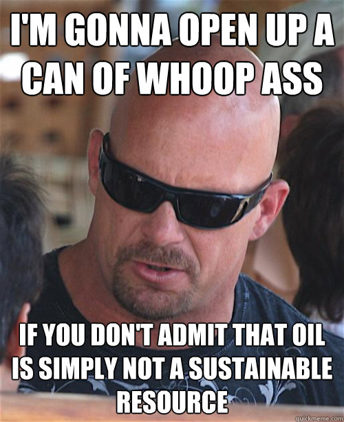 I'M GONNA OPEN UP A CAN OF WHOOP ASS IF YOU DON'T ADMIT THAT OIL IS SIMPLY NOT A SUSTAINABLE RESOURCE  