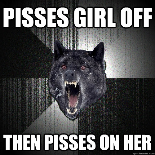 pisses girl off then pisses on her  Insanity Wolf
