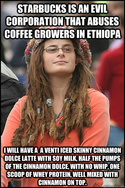 Starbucks is an evil corporation that abuses coffee growers in Ethiopa i will have a  a venti iced skinny Cinnamon Dolce latte with soy milk, half the pumps of the cinnamon Dolce, with no whip, one scoop of whey protein, well mixed with cinnamon on top.  College Liberal