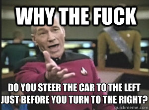 why the fuck Do you steer the car to the left just before you turn to the right?  Annoyed Picard