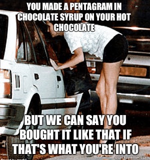 You made a pentagram in chocolate syrup on your hot chocolate But we can say you bought it like that if that's what you're into  Karma Whore