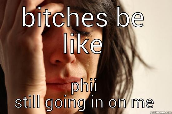 BITCHES BE LIKE PHII STILL GOING IN ON ME First World Problems