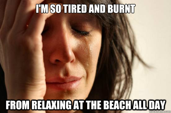 I'm so tired and burnt From relaxing at the beach all day  First World Problems