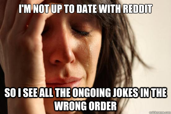 I'm not up to date with reddit so i see all the ongoing jokes in the wrong order  First World Problems