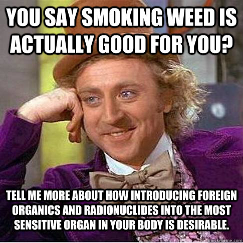 You say smoking weed is actually good for you? Tell me more about how introducing foreign organics and radionuclides into the most sensitive organ in your body is desirable.   Condescending Willy Wonka
