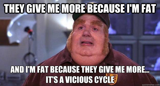 They give me more because I'm fat and I'm fat because they give me more...
It's a vicious cycle - They give me more because I'm fat and I'm fat because they give me more...
It's a vicious cycle  fat bastard vicious cycle