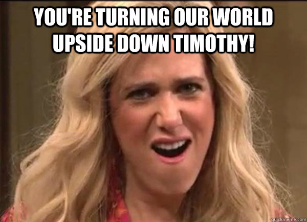 You're turning our world upside down Timothy!   