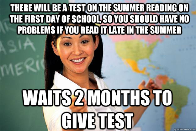 There will be a test on the summer reading on the first day of school, so you should have no problems if you read it late in the summer waits 2 months to give test - There will be a test on the summer reading on the first day of school, so you should have no problems if you read it late in the summer waits 2 months to give test  Unhelpful High School Teacher
