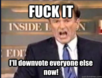 FUCK IT I'll downvote everyone else now! - FUCK IT I'll downvote everyone else now!  Misc
