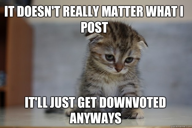 It doesn't really matter what I post It'll just get downvoted anyways   Sad Kitten