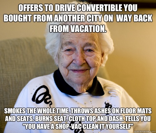 Offers to drive convertible you bought from another city on  way back from vacation. Smokes the whole time, throws ashes on floor mats and seats. Burns seat, cloth top and dash. Tells you 