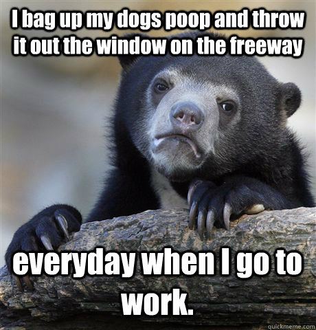I bag up my dogs poop and throw it out the window on the freeway everyday when I go to work. - I bag up my dogs poop and throw it out the window on the freeway everyday when I go to work.  Confession Bear
