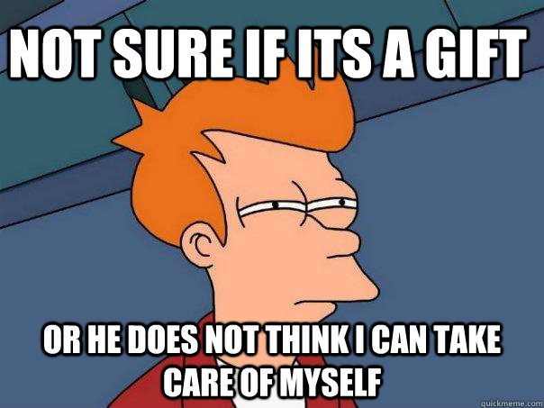 Not sure if its a gift Or he does not think i can take care of myself  Futurama Fry