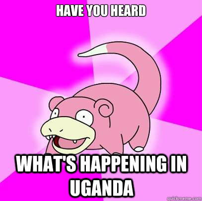 Have you heard  what's happening in Uganda   Slowpoke