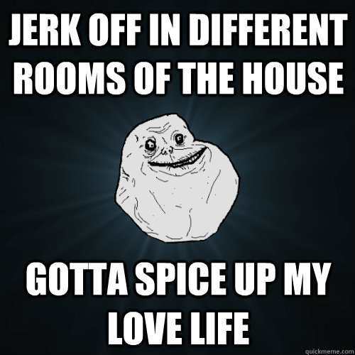 JERK Off in different rooms of the house gotta spice up my love life  Forever Alone