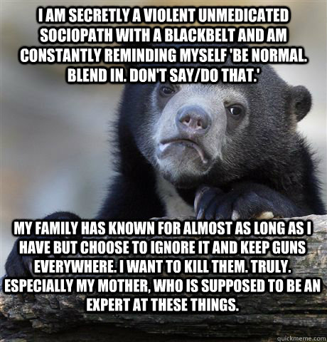 I am secretly a violent unmedicated sociopath with a blackbelt and am constantly reminding myself 'be normal. blend in. don't say/do that.' My family has known for almost as long as I have but choose to ignore it and keep guns everywhere. I want to kill t  Confession Bear
