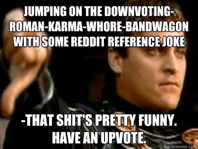 jumping on the downvoting-roman-karma-whore-bandwagon with some reddit reference joke -that shit's pretty funny. have an upvote.  Downvoting Roman