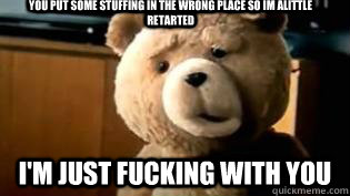 you put some stuffing in the wrong place so im alittle retarted I'M JUST FUCKING WITH YOU - you put some stuffing in the wrong place so im alittle retarted I'M JUST FUCKING WITH YOU  RETARTED TED