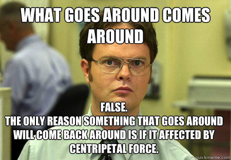 What goes around comes around false. 
the only reason something that goes around will come back around is if it affected by centripetal force. - What goes around comes around false. 
the only reason something that goes around will come back around is if it affected by centripetal force.  Dwight