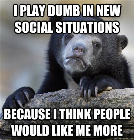 I play dumb in new social situations Because I think people would like me more  Confession Bear