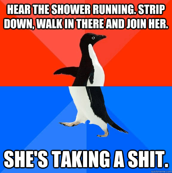 Hear the shower running. Strip down, walk in there and join her.  She's taking a shit.   Socially Awesome Awkward Penguin