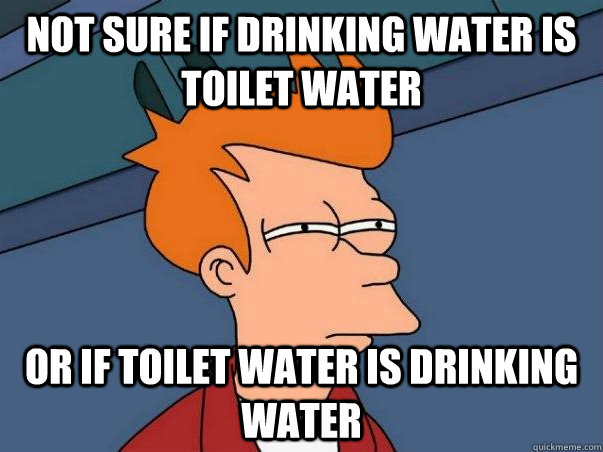 Not Sure if Drinking water is toilet water or if toilet water is drinking water  Not sure Fry