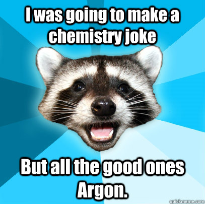 I was going to make a chemistry joke But all the good ones Argon.  Lame Pun Coon