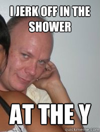 i jerk off in the shower at the y   