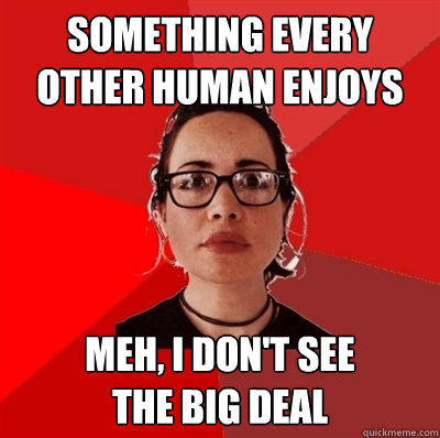 something every other human enjoys meh, i don't see 
the big deal  Liberal Douche Garofalo