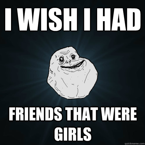 I wish I had
 fRIENDS THAT WERE GIRLS  Forever Alone