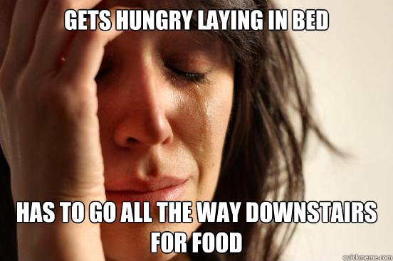 gets hungry laying in bed has to go all the way downstairs for food  First World Problems