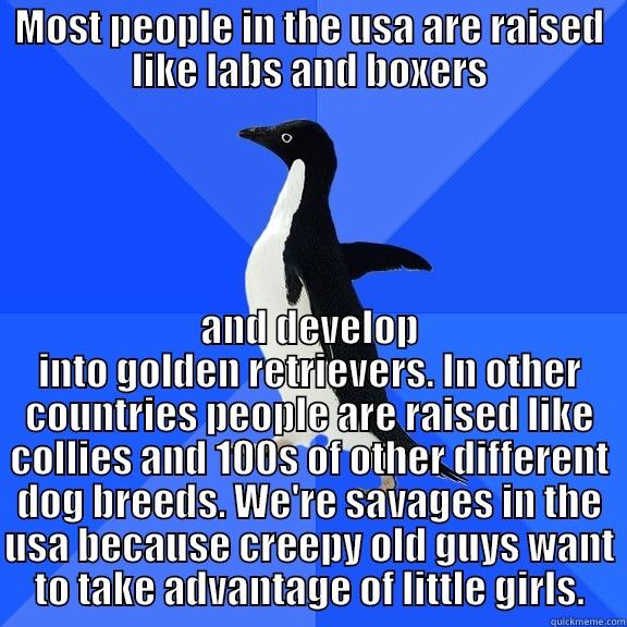 MOST PEOPLE IN THE USA ARE RAISED LIKE LABS AND BOXERS AND DEVELOP INTO GOLDEN RETRIEVERS. IN OTHER COUNTRIES PEOPLE ARE RAISED LIKE COLLIES AND 100S OF OTHER DIFFERENT DOG BREEDS. WE'RE SAVAGES IN THE USA BECAUSE CREEPY OLD GUYS WANT TO TAKE ADVANTAGE OF LITTLE GIRLS. Socially Awkward Penguin