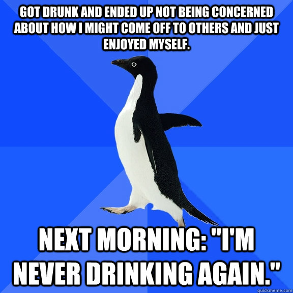 got drunk and ended up not being concerned about how i might come off to others and just enjoyed myself. Next morning: 