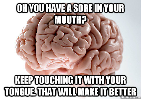 Oh you have a sore in your mouth? keep touching it with your tongue. that will make it better  Scumbag Brain